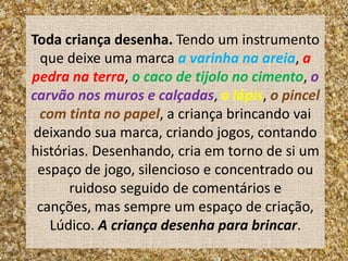 Toda criança desenha. Tendo um instrumento
 que deixe uma marca a varinha na areia, a
pedra na terra, o caco de tijolo no cimento, o
carvão nos muros e calçadas, o lápis, o pincel
 com tinta no papel, a criança brincando vai
deixando sua marca, criando jogos, contando
histórias. Desenhando, cria em torno de si um
 espaço de jogo, silencioso e concentrado ou
      ruidoso seguido de comentários e
 canções, mas sempre um espaço de criação,
   Lúdico. A criança desenha para brincar.
 