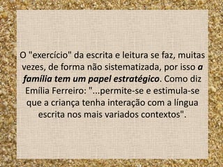 O "exercício" da escrita e leitura se faz, muitas
vezes, de forma não sistematizada, por isso a
 família tem um papel estratégico. Como diz
  Emília Ferreiro: "...permite-se e estimula-se
  que a criança tenha interação com a língua
    escrita nos mais variados contextos".
 