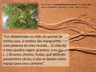 Paulo Freire. A importância do ato de ler: em três artigos
                          que se completam. São Paulo: Cortez, 1986, p. 12-15.




“Fui alfabetizado no chão do quintal de
minha casa, à sombra das mangueiras,
com palavras do meu mundo... O chão foi
o meu quadro-negro; gravetos, o eu giz.
(...) Árvores, cheiros, frutas, que atraindo
passarinhos vários, a eles se davam como
espaço para seus cantares”.
 