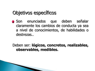 Objetivos específicos
• Son    enunciados que deben señalar
  claramente los cambios de conducta ya sea
  a nivel de conocimientos, de habilidades o
  destrezas..

Deben ser: lógicos, concretos, realizables,
  observables, medibles.
 