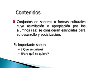 Contenidos
• Conjuntos de saberes o formas culturales
  cuya asimilación o apropiación por los
  alumnos (as) se consideran esenciales para
  su desarrollo y socialización.

Es importante saber:
  – ¿ Qué se quiere?
  – ¿Para qué se quiere?
 