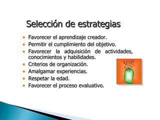 Selección de estrategias
•   Favorecer el aprendizaje creador.
•   Permitir el cumplimiento del objetivo.
•   Favorecer la adquisición de actividades,
    conocimientos y habilidades.
•   Criterios de organización.
•   Amalgamar experiencias.
•   Respetar la edad.
•   Favorecer el proceso evaluativo.
 