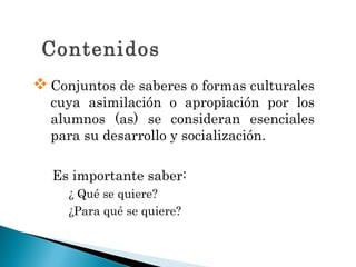 Contenidos
 Conjuntos de saberes o formas culturales
  cuya asimilación o apropiación por los
  alumnos (as) se consideran esenciales
  para su desarrollo y socialización.

  Es importante saber:
     ¿ Qué se quiere?
     ¿Para qué se quiere?
 