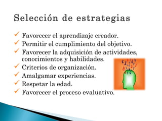 Selección de estrategias
 Favorecer el aprendizaje creador.
 Permitir el cumplimiento del objetivo.
 Favorecer la adquisición de actividades,
  conocimientos y habilidades.
 Criterios de organización.
 Amalgamar experiencias.
 Respetar la edad.
 Favorecer el proceso evaluativo.
 