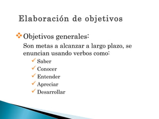Elaboración de objetivos

Objetivos generales:
  Son metas a alcanzar a largo plazo, se
  enuncian usando verbos como:
     Saber
     Conocer
     Entender
     Apreciar
     Desarrollar
 