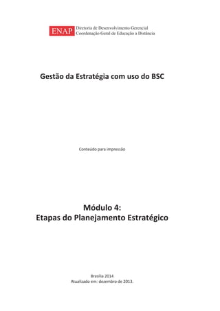 Gestão da Estratégia com uso do BSC
Conteúdo para impressão
Módulo 4:
Etapas do Planejamento Estratégico
Brasília 2014
Atualizado em: dezembro de 2013.
ENAP
Diretoria de Desenvolvimento Gerencial
Coordenação Geral de Educação a Distância
 