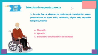Seleccionalarespuestacorrecta
1.. En esta fase se elaboran los productos de investigación: vídeos,
presentaciones en Power Point, multimedia, páginas web, exposición
fotográfica,Reseñas
a. Planeación
b. Ejecución
c. Evaluacióny comunicacióndelosresultados
 