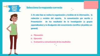 Seleccionalarespuestacorrecta
2. En esta fase se realiza la organización y Análisis de la información, la
redacción y revisión del reporte,
Presentación de los resultados
la comunicación por escrito y
de la investigación (a grupos
especializados) y la divulgación del conocimiento científico (al público en
general)
a. Planeación
b. Ejecución
c. Evaluacióny comunicacióndelosresultados
 