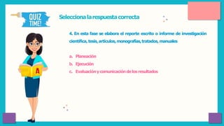 Seleccionalarespuestacorrecta
4. En esta fase se elabora el reporte escrito o informe de investigación
científica, tesis,artículos,monografías,tratados, manuales
a. Planeación
b. Ejecución
c. Evaluacióny comunicacióndelosresultados
 