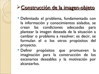 Construcción de la imagen-objeto
 Delimitado el problema, fundamentado con
  la información y conocimientos aislados, se
  crean las condiciones adecuadas para
  plantear la imagen deseada de la situación a
  cambiar o problema a resolver; es decir, se
  formulan el o los otros propósitos del
  proyecto.
 Definir propósitos que promueven la
  imaginación para la construcción de los
  escenarios deseables y la motivación por
  alcanzarlos.
 