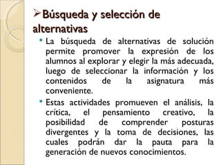 Búsqueda y selección de
alternativas
  La búsqueda de alternativas de solución
   permite promover la expresión de los
   alumnos al explorar y elegir la más adecuada,
   luego de seleccionar la información y los
   contenidos     de    la    asignatura    más
   conveniente.
  Estas actividades promueven el análisis, la
   crítica, el pensamiento creativo, la
   posibilidad   de    comprender       posturas
   divergentes y la toma de decisiones, las
   cuales podrán dar la pauta para la
   generación de nuevos conocimientos.
 