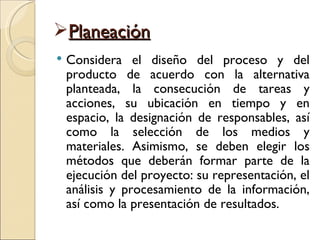 Planeación
   Considera el diseño del proceso y del
    producto de acuerdo con la alternativa
    planteada, la consecución de tareas y
    acciones, su ubicación en tiempo y en
    espacio, la designación de responsables, así
    como la selección de los medios y
    materiales. Asimismo, se deben elegir los
    métodos que deberán formar parte de la
    ejecución del proyecto: su representación, el
    análisis y procesamiento de la información,
    así como la presentación de resultados.
 