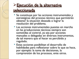 Ejecución de la alternativa
seleccionada
 Se constituye por las acciones instrumentales y
  estratégicas del proceso técnico que permitirán
  obtener la situación deseada o lograr la
  resolución del problema.
 Las acciones instrumentales puestas en marcha
  en las producciones técnicas siempre son
  sometidas al control, ya sea por acciones
  manuales o delegadas en diversos instrumentos,
  de tal manera que el hacer es percibido y
  regulado.
 Estas acciones posibilitan el desarrollo de
  habilidades para reflexionar sobre lo que se hace,
  por ejemplo: la toma de decisiones, la
  comprensión de los procesos, ente otros.
 