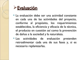 Evaluación
   La evaluación debe ser una actividad constante
    en cada una de las actividades del proyecto,
    conforme al propósito, los requerimientos
    establecidos, la eficiencia y eficacia de la técnica,
    el producto en cuestión así como la prevención
    de daños a la sociedad y la naturaleza.
   Las actividades de evaluación pretenden
    retroalimentar cada una de sus fases y, si es
    necesario replantearlas.
 