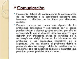 Comunicación
 Finalmente deberá de contemplarse la comunicación
  de los resultados a la comunidad educativa para
  favorecer la difusión de las ideas por diferentes
  medios.
 Deberá tomarse en cuenta que algunos de los
  problemas detectados y expresados por el grupo
  pueden afectar a algunos grupos sociales, por ello es
  recomendable que el docente sitúe los aspectos que
  deberán ser analizados desde la vertiente de la
  tecnología para dirigir la tención hacia la solución del
  problema y los propósitos educativos de la
  asignatura. Una vez situado el problema desde el
  punto de vista tecnológico deberán establecerse las
  relaciones con los aspectos sociales y naturales que
  permitan prever posibles implicaciones.
 