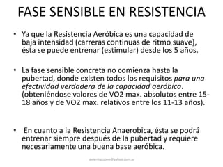 FASE SENSIBLE EN RESISTENCIA
• Ya que la Resistencia Aeróbica es una capacidad de
baja intensidad (carreras continuas de ritmo suave),
ésta se puede entrenar (estimular) desde los 5 años.
• La fase sensible concreta no comienza hasta la
pubertad, donde existen todos los requisitos para una
efectividad verdadera de la capacidad aeróbica.
(obteniéndose valores de VO2 max. absolutos entre 15-
18 años y de VO2 max. relativos entre los 11-13 años).
• En cuanto a la Resistencia Anaerobica, ésta se podrá
entrenar siempre después de la pubertad y requiere
necesariamente una buena base aeróbica.
javiermazzone@yahoo.com.ar
 