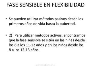 FASE SENSIBLE EN FLEXIBILIDAD
• Se pueden utilizar métodos pasivos desde los
primeros años de vida hasta la pubertad.
• 2) Para utilizar métodos activos, encontramos
que la fase sensible se sitúa en las niñas desde
los 8 a los 11-12 años y en los niños desde los
8 a los 12-13 años.
javiermazzone@yahoo.com.ar
 