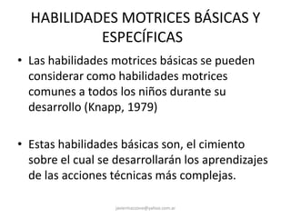 HABILIDADES MOTRICES BÁSICAS Y
ESPECÍFICAS
• Las habilidades motrices básicas se pueden
considerar como habilidades motrices
comunes a todos los niños durante su
desarrollo (Knapp, 1979)
• Estas habilidades básicas son, el cimiento
sobre el cual se desarrollarán los aprendizajes
de las acciones técnicas más complejas.
javiermazzone@yahoo.com.ar
 