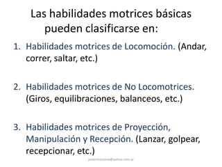 Las habilidades motrices básicas
pueden clasificarse en:
1. Habilidades motrices de Locomoción. (Andar,
correr, saltar, etc.)
2. Habilidades motrices de No Locomotrices.
(Giros, equilibraciones, balanceos, etc.)
3. Habilidades motrices de Proyección,
Manipulación y Recepción. (Lanzar, golpear,
recepcionar, etc.)
javiermazzone@yahoo.com.ar
 