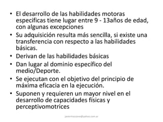 • El desarrollo de las habilidades motoras
especificas tiene lugar entre 9 - 13años de edad,
con algunas excepciones
• Su adquisición resulta más sencilla, si existe una
transferencia con respecto a las habilidades
básicas.
• Derivan de las habilidades básicas
• Dan lugar al dominio específico del
medio/Deporte.
• Se ejecutan con el objetivo del principio de
máxima eficacia en la ejecución.
• Suponen y requieren un mayor nivel en el
desarrollo de capacidades físicas y
perceptivomotrices
javiermazzone@yahoo.com.ar
 