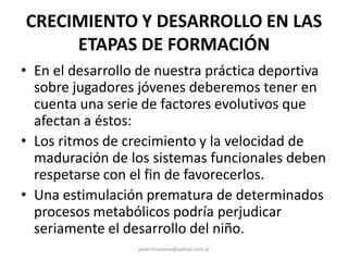 CRECIMIENTO Y DESARROLLO EN LAS
ETAPAS DE FORMACIÓN
• En el desarrollo de nuestra práctica deportiva
sobre jugadores jóvenes deberemos tener en
cuenta una serie de factores evolutivos que
afectan a éstos:
• Los ritmos de crecimiento y la velocidad de
maduración de los sistemas funcionales deben
respetarse con el fin de favorecerlos.
• Una estimulación prematura de determinados
procesos metabólicos podría perjudicar
seriamente el desarrollo del niño.
javiermazzone@yahoo.com.ar
 