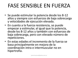 FASE SENSIBLE EN FUERZA
• Se puede estimular la potencia desde los 8-12
años y siempre con esfuerzos de baja sobrecarga
y velocidades de ejecución elevada.
• En cuanto a la fuerza resistencia, se puede
empezar a estimular, al igual que la potencia,
desde los 8-12 años y también con esfuerzos de
baja sobrecarga, pero con elevado número de
repeticiones.
• En estas edades el incremento de la fuerza se
basa principalmente en mejora de la
coordinación intra e intermuscular no en
hipertrofia.
javiermazzone@yahoo.com.ar
 