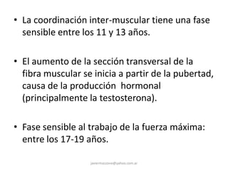 • La coordinación inter-muscular tiene una fase
sensible entre los 11 y 13 años.
• El aumento de la sección transversal de la
fibra muscular se inicia a partir de la pubertad,
causa de la producción hormonal
(principalmente la testosterona).
• Fase sensible al trabajo de la fuerza máxima:
entre los 17-19 años.
javiermazzone@yahoo.com.ar
 