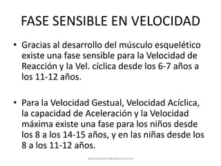 FASE SENSIBLE EN VELOCIDAD
• Gracias al desarrollo del músculo esquelético
existe una fase sensible para la Velocidad de
Reacción y la Vel. cíclica desde los 6-7 años a
los 11-12 años.
• Para la Velocidad Gestual, Velocidad Acíclica,
la capacidad de Aceleración y la Velocidad
máxima existe una fase para los niños desde
los 8 a los 14-15 años, y en las niñas desde los
8 a los 11-12 años.
javiermazzone@yahoo.com.ar
 