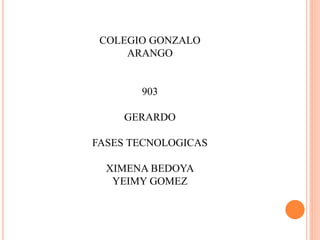 COLEGIO GONZALO
ARANGO
903
GERARDO
FASES TECNOLOGICAS
XIMENA BEDOYA
YEIMY GOMEZ
 