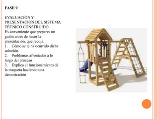 FASE 9
EVALUACIÓN Y
PRESENTACIÓN DEL SISTEMA
TÉCNICO CONSTRUIDO
Es conveniente que prepares un
guión antes de hacer la
presentación, que recoja:
1. Cómo se te ha ocurrido dicha
solución.
2. Problemas afrontados a lo
largo del proceso
3. Explica el funcionamiento de
la maqueta haciendo una
demostración
 