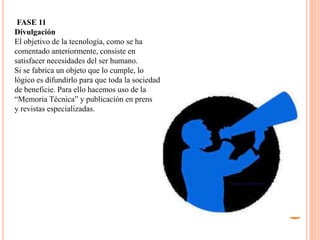 FASE 11
Divulgación
El objetivo de la tecnología, como se ha
comentado anteriormente, consiste en
satisfacer necesidades del ser humano.
Si se fabrica un objeto que lo cumple, lo
lógico es difundirlo para que toda la sociedad
de beneficie. Para ello hacemos uso de la
“Memoria Técnica” y publicación en prensa
y revistas especializadas.
 