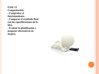 FASE 13
Comprobación:
- Comprobar el
funcionamiento.
- Comparar el resultado final
con las especificaciones de la
idea.
- Evaluar la planificación y
proponer alternativas de
mejora.
 