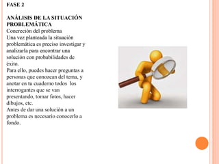FASE 2
ANÁLISIS DE LA SITUACIÓN
PROBLEMÁTICA
Concreción del problema
Una vez planteada la situación
problemática es preciso investigar y
analizarla para encontrar una
solución con probabilidades de
éxito.
Para ello, puedes hacer preguntas a
personas que conozcan del tema, y
anotar en tu cuaderno todos los
interrogantes que se van
presentando, tomar fotos, hacer
dibujos, etc.
Antes de dar una solución a un
problema es necesario conocerlo a
fondo.
 