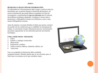 FASE 4
BÚSQUEDAY SELECCIÓN DE INFORMACIÓN
El responsable de la documentación debe recoger y archivar todos los
documentos que se generan durante el desarrollo del proyecto, así
como la información que pueda haberse recopilado en la fase de
investigación o experimentación que sea relevante para la solución
del problema tecnológico planteado. Coordinen el acceso tanto a
documentos y bibliografía existente en la biblioteca, como a otras
fuentes bibliográficas externas.
Antes de empezar a inventar (diseñar) el objeto que quieres construir
de acuerdo con las condiciones que se señalaban en la propuesta de
trabajo, es conveniente recoger información pues los conocimientos
que posees seguramente no son suficientes para dar una solución
tecnológica.
Cómo y dónde obtener información.
1. Libros
2. Folletos y catálogos comerciales.
3. Observación
4. Exploración y análisis.
5. Visitas a museos, fábricas, industrias, talleres, etc.
6. Entrevistas.
Una vez recopilada la información debes estudiarla
comparativamente, filtrando aquello que no sea relevante, para, al
final, hacer un resumen con lo que consideres mejor.
 