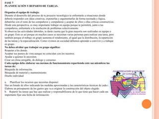 FASE 7
PLANIFICACIÓN Y REPARTO DE TAREAS.
Organiza el equipo de trabajo:
Durante el desarrollo del proceso de tu proyecto tecnológico te enfrentarás a situaciones donde
deberás responder con ideas creativas, exponerlas y argumentarlas de forma razonada y lógica,
debatirlas con el resto de tus compañeros y compañeras y aceptar de ellos y ellas críticas constructivas.
Desde esta perspectiva, es muy importante trabajar en equipo porque te permitirá, junto a tus
compañeros, enfrentarte a la resolución de problemas colectivamente.
Si observas las actividades laborales, te darás cuenta que la gran mayoría son realizadas en equipo o
en grupo. Esto es así porque en muchos casos se necesitan varias personas para realizar una tarea, pero
también porque el trabajo en grupo aumenta el rendimiento, al igual que la distribución, la repartición
de las tareas y la especialización. Como vivimos en sociedad debemos aprender a convivir y a trabajar
en grupo.
No debes olvidar que trabajar en grupo significa:
Respetar a los demás.
Aceptar sus puntos de vista aunque no coincidan con los nuestros.
Ayudar a quienes lo necesiten.
Crear un clima amigable, de diálogo y consenso.
Cada equipo debe elaborar sus normas de funcionamiento repartiendo ente sus miembros las
tareas de:
Búsqueda de información.
Búsqueda de material y mantenimiento.
Diseño individual
a. Planificar los recursos que necesitas disponer:
Haz un listado de ellos indicando las medidas aproximadas y las características técnicas de cada uno.
Elabora un presupuesto de los gastos que va a originar la construcción del objeto elegido.
b. Repartir las tareas que hay que realizar y responsabilizarse de lo que tiene que hacer cada uno. Es
importante fijar una fecha de terminación.
 