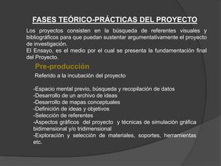 FASES TEÓRICO-PRÁCTICAS DEL PROYECTO
Pre-producción
Referido a la incubación del proyecto
-Espacio mental previo, búsqueda y recopilación de datos
-Desarrollo de un archivo de ideas
-Desarrollo de mapas conceptuales
-Definición de ideas y objetivos
-Selección de referentes
-Aspectos gráficos del proyecto y técnicas de simulación gráfica
bidimensional y/o tridimensional
-Exploración y selección de materiales, soportes, herramientas
etc.
Los proyectos consisten en la búsqueda de referentes visuales y
bibliográficos para que puedan sustentar argumentativamente el proyecto
de investigación.
El Ensayo, es el medio por el cual se presenta la fundamentación final
del Proyecto.
 