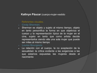 Kathryn Páucar (cuerpo-mujer-vestido
Referentes visuales.
 Cindy Sherman.
 Sherman es objeto y sujeto al mismo tiempo, objeto
en tanto personifica la forma en que objetiviza el
cuerpo y la representación típica de la mujer en el
cine, sujeto en tanto que como artista decide
representarlos siendo ella una sola mujer que puede
ser miles al mismo tiempo
 Louise Bourgeois
 La relacíón con el cuerpo, la no aceptación de la
sexualidad, la critica evidente a las exigencias a las
que estamos expuestas las mujeres desde el
nacimiento
 