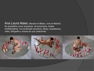 Ana Laura Alaes, (Nacida en Bilbao, vive en Madrid)
Se autodefine como arquitecta de emociones. Artista
multidisciplinar ha combinado escultura, dibujo, arquitectura,
video, fotografía y música en sus creaciones.
 