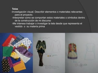 Telas
-Investigación visual. Describir elementos o materiales relevantes
para el proyecto.
-Interpretar como se comportan estos materiales o símbolos dentro
de la construcción de mi discurso
-Me interesa trabajar o investigar la tela desde que representa el
vestido o su materia prima
 