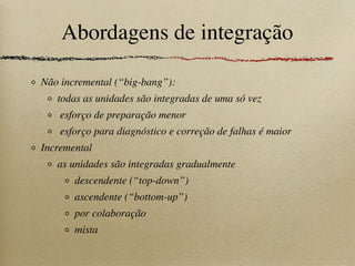 Abordagens de integração
Não incremental (“big-bang”):
todas as unidades são integradas de uma só vez
esforço de preparação menor
esforço para diagnóstico e correção de falhas é maior
Incremental
as unidades são integradas gradualmente
descendente (“top-down”)
ascendente (“bottom-up”)
por colaboração
mista
 