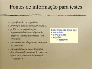 Fontes de informação para testes
especiﬁcação de requisitos
protótipo, layouts ou modelos da IU
políticas da organização
implementadas como objetos de
negócio, “stored procedures” ou
“triggers”
características do produto descritas
na literatura
características e procedimentos
descritos na documentação, telas de
ajuda ou assistentes de operação
(“wizards”)
Especificação deve ser:
• completa
• consistente
• precisa
• testável
 