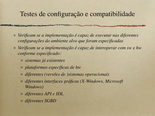 Testes de conﬁguração e compatibilidade
Veriﬁcam se a implementação é capaz de executar nas diferentes
conﬁgurações do ambiente alvo que foram especiﬁcadas
Veriﬁcam se a implementação é capaz de interoperar com sw e hw
conforme especiﬁcado:
sistemas já existentes
plataformas especíﬁcas de hw
diferentes (versões de )sistemas operacionais
diferentes interfaces gráﬁcas (X-Windows, Microsoft
Windows)
diferentes API e IDL
diferentes SGBD
 