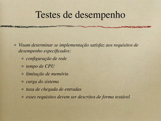 Testes de desempenho
Visam determinar se implementação satisfaz aos requisitos de
desempenho especiﬁcados:
conﬁguração de rede
tempo de CPU
limitação de memória
carga do sistema
taxa de chegada de entradas
esses requisitos devem ser descritos de forma testável
 