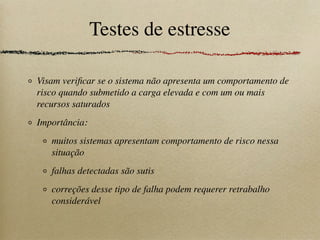 Testes de estresse
Visam veriﬁcar se o sistema não apresenta um comportamento de
risco quando submetido a carga elevada e com um ou mais
recursos saturados
Importância:
muitos sistemas apresentam comportamento de risco nessa
situação
falhas detectadas são sutis
correções desse tipo de falha podem requerer retrabalho
considerável
 