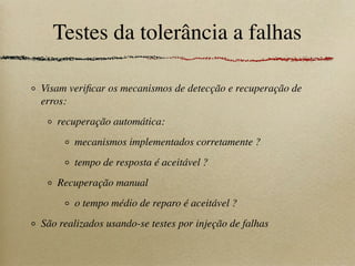 Testes da tolerância a falhas
Visam veriﬁcar os mecanismos de detecção e recuperação de
erros:
recuperação automática:
mecanismos implementados corretamente ?
tempo de resposta é aceitável ?
Recuperação manual
o tempo médio de reparo é aceitável ?
São realizados usando-se testes por injeção de falhas
 