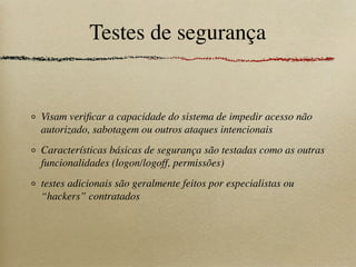 Testes de segurança
Visam veriﬁcar a capacidade do sistema de impedir acesso não
autorizado, sabotagem ou outros ataques intencionais
Características básicas de segurança são testadas como as outras
funcionalidades (logon/logoff, permissões)
testes adicionais são geralmente feitos por especialistas ou
“hackers” contratados
 
