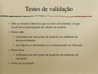 Testes de validação
Têm os mesmos objetivos que os testes de sistemas, só que
envolvem a participação do cliente ou usuário
Testes alfa:
realizados por um grupo de usuários no ambiente de
desenvolvimento
seu objetivo é determinar se o sistema pode ser liberado
Testes beta
realizados por um grupo de usuários em ambiente de
operação
Testes de aceitação
 