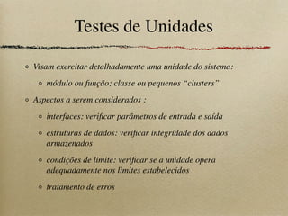 Testes de Unidades
Visam exercitar detalhadamente uma unidade do sistema:
módulo ou função; classe ou pequenos “clusters”
Aspectos a serem considerados :
interfaces: veriﬁcar parâmetros de entrada e saída
estruturas de dados: veriﬁcar integridade dos dados
armazenados
condições de limite: veriﬁcar se a unidade opera
adequadamente nos limites estabelecidos
tratamento de erros
 