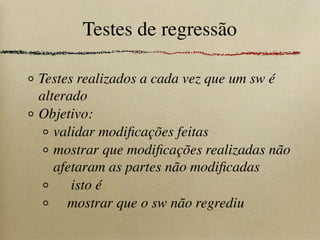 Testes de regressão
Testes realizados a cada vez que um sw é
alterado
Objetivo:
validar modiﬁcações feitas
mostrar que modiﬁcações realizadas não
afetaram as partes não modiﬁcadas
isto é
mostrar que o sw não regrediu
 
