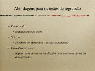 Abordagens para os testes de regressão
Retesta tudo:
reaplica todos os testes
Seletiva:
seleciona um subconjunto dos testes aplicados
Em ambos os casos:
alguns testes devem ser atualizados ou novos testes devem ser
acrescentados
 